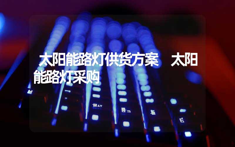 太阳能路灯供货方案 太阳能路灯采购